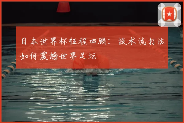 日本世界杯征程回顾：技术流打法如何震撼世界足坛