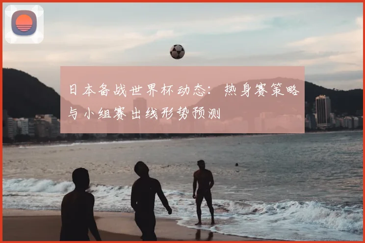 日本备战世界杯动态：热身赛策略与小组赛出线形势预测