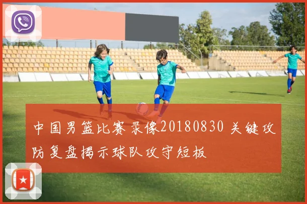 中国男篮比赛录像20180830 关键攻防复盘揭示球队攻守短板