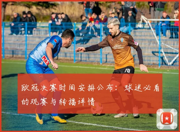 欧冠决赛时间安排公布：球迷必看的观赛与转播详情