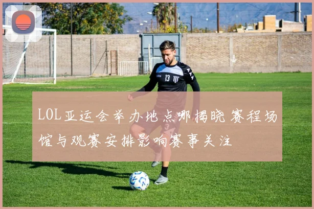 LOL亚运会举办地点哪揭晓 赛程场馆与观赛安排影响赛事关注