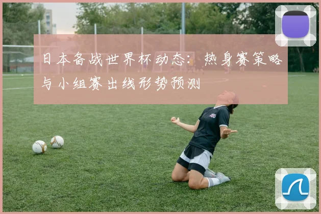 日本备战世界杯动态：热身赛策略与小组赛出线形势预测