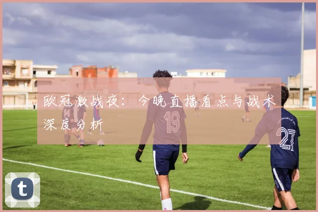 欧冠激战夜：今晚直播看点与战术深度分析