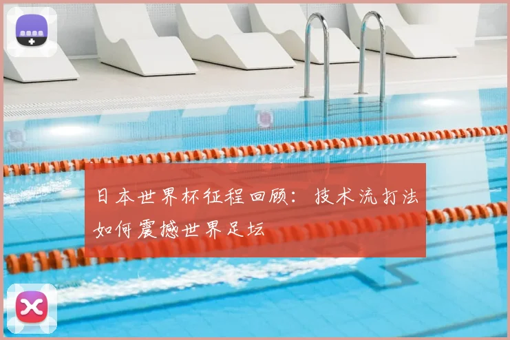 日本世界杯征程回顾：技术流打法如何震撼世界足坛